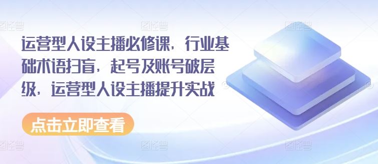 运营型人设主播必修课，行业基础术语扫盲，起号及账号破层级，运营型人设主播提升实战-798资源站
