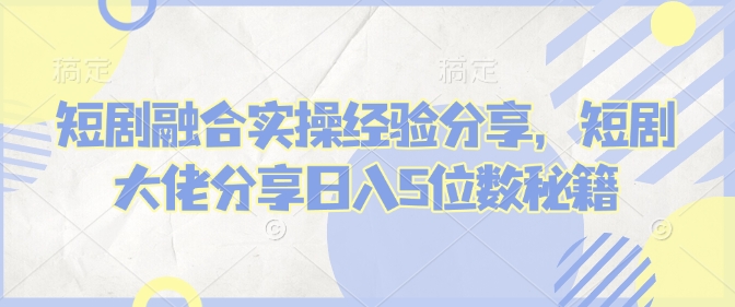 短剧融合实操经验分享，短剧大佬分享日入5位数秘籍-798资源站